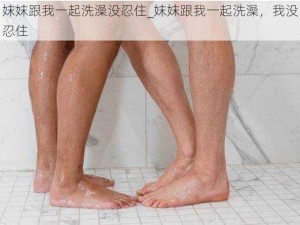 妺妺跟我一起洗澡没忍住_妺妺跟我一起洗澡，我没忍住