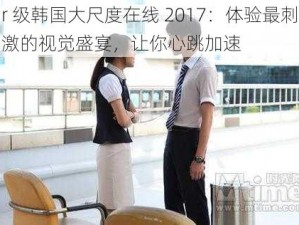 r 级韩国大尺度在线 2017：体验最刺激的视觉盛宴，让你心跳加速