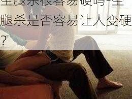 坐腿杀很容易硬吗-坐腿杀是否容易让人变硬？