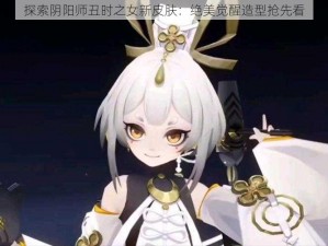 探索阴阳师丑时之女新皮肤：绝美觉醒造型抢先看