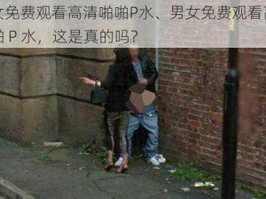 男女免费观看高清啪啪P水、男女免费观看高清啪啪 P 水，这是真的吗？