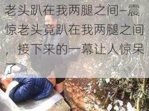 老头趴在我两腿之间—震惊老头竟趴在我两腿之间，接下来的一幕让人惊呆了