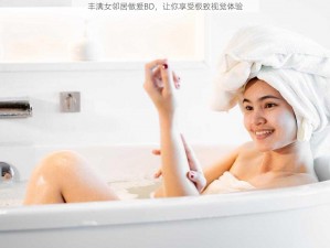 丰满女邻居做爰BD，让你享受极致视觉体验