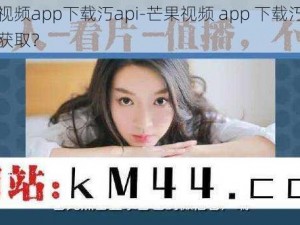 芒果视频app下载汅api-芒果视频 app 下载汅 api 怎么获取？