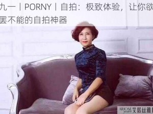 九一丨PORNY丨自拍：极致体验，让你欲罢不能的自拍神器