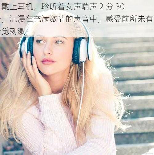 当戴上耳机，聆听着女声喘声 2 分 30 秒，沉浸在充满激情的声音中，感受前所未有的听觉刺激