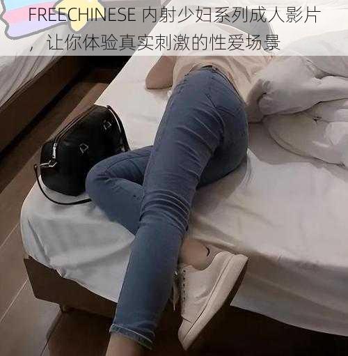 FREECHINESE 内射少妇系列成人影片，让你体验真实刺激的性爱场景