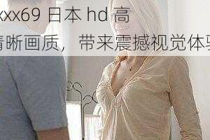 xxxx69 日本 hd 高清晰画质，带来震撼视觉体验