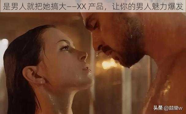 是男人就把她搞大——XX 产品，让你的男人魅力爆发