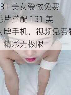 131 美女爱做免费毛片搭配 131 美女牌手机，视频免费看，精彩无极限