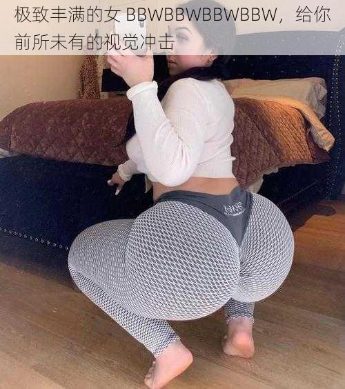 极致丰满的女 BBWBBWBBWBBW，给你前所未有的视觉冲击