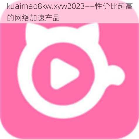 kuaimao8kw.xyw2023——性价比超高的网络加速产品