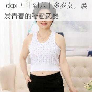 jdgx 五十到六十多岁女，焕发青春的秘密武器