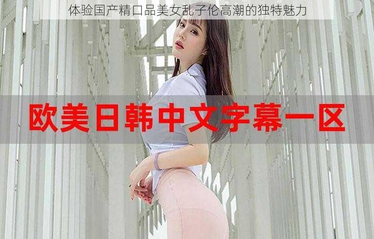 体验国产精口品美女乱子伦高潮的独特魅力