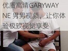 优质高清GARYWAYNE 男男视频，让你体验极致视觉享受