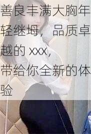 善良丰满大胸年轻继坶，品质卓越的 xxx，带给你全新的体验