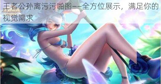 王者公孙离污污啪图——全方位展示，满足你的视觉需求