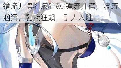 镜流开襟乳液狂飙;镜流开襟，波涛汹涌，乳液狂飙，引人入胜