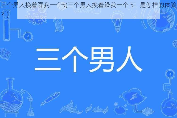 三个男人换着躁我一个5(三个男人换着躁我一个 5：是怎样的体验？)