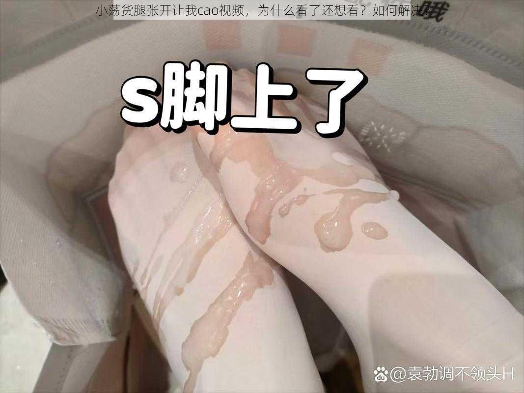 小荡货腿张开让我cao视频，为什么看了还想看？如何解决？