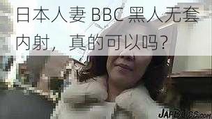 日本人妻 BBC 黑人无套内射，真的可以吗？