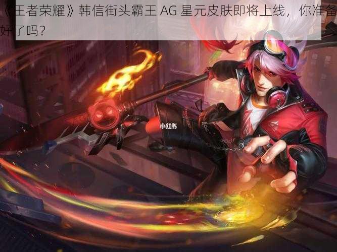 《王者荣耀》韩信街头霸王 AG 星元皮肤即将上线，你准备好了吗？