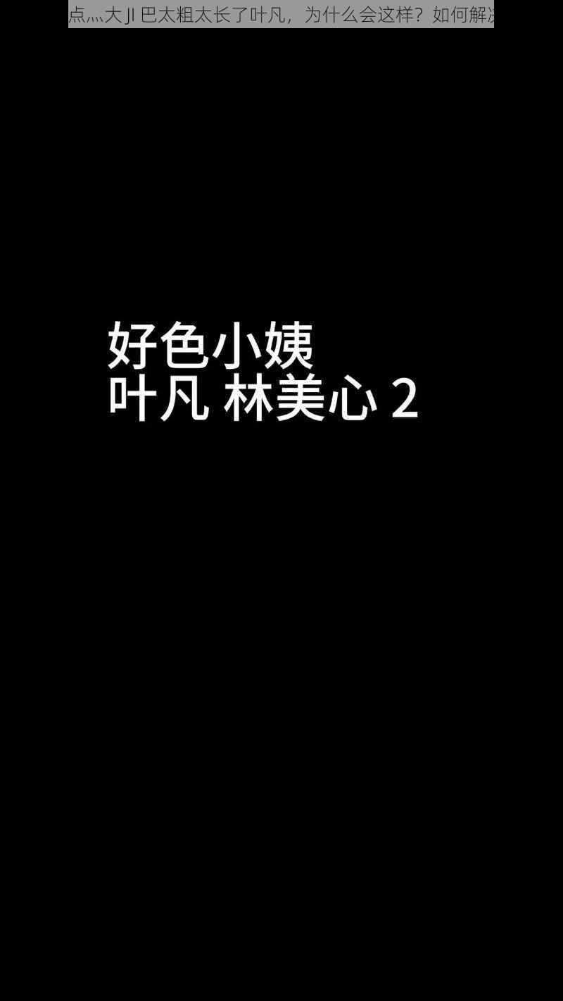 轻点灬大 JI 巴太粗太长了叶凡，为什么会这样？如何解决？