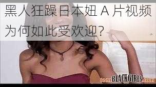 黑人狂躁日本妞 A 片视频为何如此受欢迎？