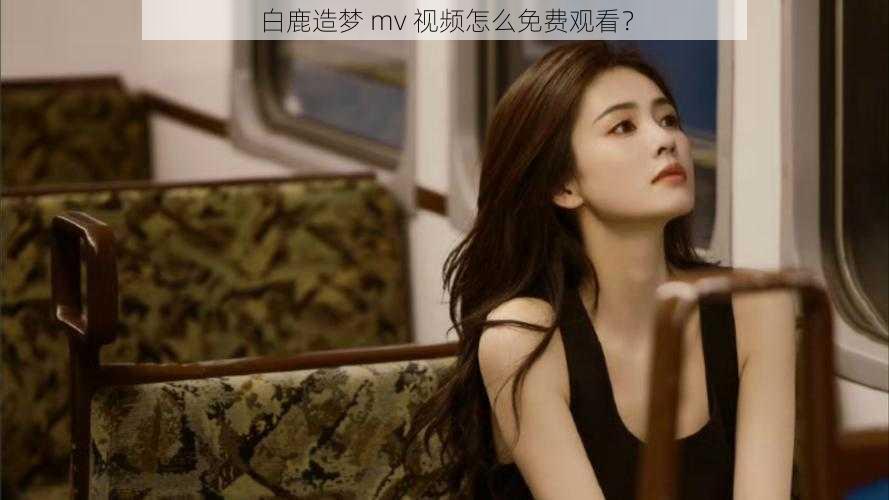 白鹿造梦 mv 视频怎么免费观看？