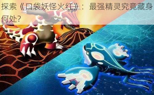 探索《口袋妖怪火红》：最强精灵究竟藏身何处？